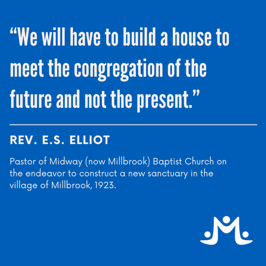 We will have to build a house to meet the congregation of the future and not the present. Rev. E.S.Elliot Pastor of Midway - now Millbook) Baptist Church in 1923